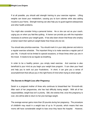 92Weight Loss Enigma
If at all possible, you should add strength training to your exercise regimen. Lifting
weights can boost your metabolism, causing you to burn calories while also adding
muscle to your frame. Strength training can also help you to guard against osteoporosis
and other health problems.
You might also consider hiring a personal trainer. He or she can act as your coach,
urging you on when you feel like quitting. A trainer can provide you with the inspiration
necessary to achieve your weight goals. It has also been shown that those who employ
a trainer reach their optimum weight faster than those who do not.
You should also prioritize exercise. You should mark it in your daily planner and stick to
a regular exercise schedule. The important thing is to make exercise a regular part of
your life. It should not be limited to special occasions, or those times when you are in
the mood. It needs to be as regular as breathing.
In order to be a healthy person, you simply need exercise. And exercise is also
beneficial to your mind as you begin your weight loss program. It can clear your head
and help you to work out your frustrations. In short, it can give you a sense of
accomplishment that will put you in the right frame of mind when trying to shed weight.
The Secrets to Weight Loss after Pregnancy
Sarah is a pregnant mother of three who continues to breast-feed her 18-month-old.
After each of her pregnancies, she has had difficulty losing weight. With all of her
responsibilities, weight loss isn’t a priority. Still, she wishes that, once this pregnancy is
over, she will be able to return to her pre-marriage weight.
The average woman gains more than 25 pounds during her pregnancy. The procedure
of childbirth may result in a weight loss of up to 14 pounds, which means that new
moms still have considerable weight to lose once they leave the hospital. However,
 