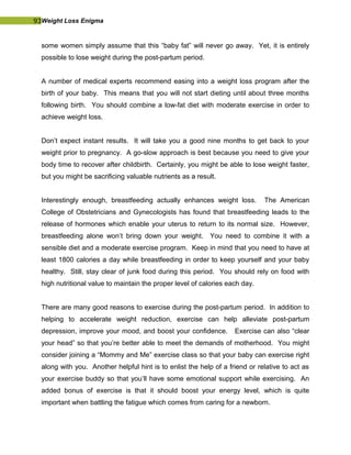 93Weight Loss Enigma
some women simply assume that this “baby fat” will never go away. Yet, it is entirely
possible to lose weight during the post-partum period.
A number of medical experts recommend easing into a weight loss program after the
birth of your baby. This means that you will not start dieting until about three months
following birth. You should combine a low-fat diet with moderate exercise in order to
achieve weight loss.
Don’t expect instant results. It will take you a good nine months to get back to your
weight prior to pregnancy. A go-slow approach is best because you need to give your
body time to recover after childbirth. Certainly, you might be able to lose weight faster,
but you might be sacrificing valuable nutrients as a result.
Interestingly enough, breastfeeding actually enhances weight loss. The American
College of Obstetricians and Gynecologists has found that breastfeeding leads to the
release of hormones which enable your uterus to return to its normal size. However,
breastfeeding alone won’t bring down your weight. You need to combine it with a
sensible diet and a moderate exercise program. Keep in mind that you need to have at
least 1800 calories a day while breastfeeding in order to keep yourself and your baby
healthy. Still, stay clear of junk food during this period. You should rely on food with
high nutritional value to maintain the proper level of calories each day.
There are many good reasons to exercise during the post-partum period. In addition to
helping to accelerate weight reduction, exercise can help alleviate post-partum
depression, improve your mood, and boost your confidence. Exercise can also “clear
your head” so that you’re better able to meet the demands of motherhood. You might
consider joining a “Mommy and Me” exercise class so that your baby can exercise right
along with you. Another helpful hint is to enlist the help of a friend or relative to act as
your exercise buddy so that you’ll have some emotional support while exercising. An
added bonus of exercise is that it should boost your energy level, which is quite
important when battling the fatigue which comes from caring for a newborn.
 