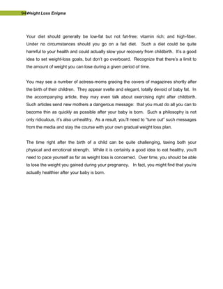 94Weight Loss Enigma
Your diet should generally be low-fat but not fat-free; vitamin rich; and high-fiber.
Under no circumstances should you go on a fad diet. Such a diet could be quite
harmful to your health and could actually slow your recovery from childbirth. It’s a good
idea to set weight-loss goals, but don’t go overboard. Recognize that there’s a limit to
the amount of weight you can lose during a given period of time.
You may see a number of actress-moms gracing the covers of magazines shortly after
the birth of their children. They appear svelte and elegant, totally devoid of baby fat. In
the accompanying article, they may even talk about exercising right after childbirth.
Such articles send new mothers a dangerous message: that you must do all you can to
become thin as quickly as possible after your baby is born. Such a philosophy is not
only ridiculous, it’s also unhealthy. As a result, you’ll need to “tune out” such messages
from the media and stay the course with your own gradual weight loss plan.
The time right after the birth of a child can be quite challenging, taxing both your
physical and emotional strength. While it is certainly a good idea to eat healthy, you’ll
need to pace yourself as far as weight loss is concerned. Over time, you should be able
to lose the weight you gained during your pregnancy. In fact, you might find that you’re
actually healthier after your baby is born.
 