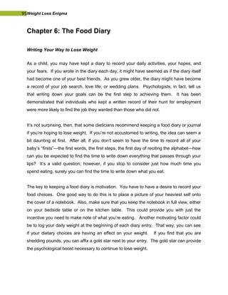 95Weight Loss Enigma
Chapter 6: The Food Diary
Writing Your Way to Lose Weight
As a child, you may have kept a diary to record your daily activities, your hopes, and
your fears. If you wrote in the diary each day, it might have seemed as if the diary itself
had become one of your best friends. As you grew older, the diary might have become
a record of your job search, love life, or wedding plans. Psychologists, in fact, tell us
that writing down your goals can be the first step to achieving them. It has been
demonstrated that individuals who kept a written record of their hunt for employment
were more likely to find the job they wanted than those who did not.
It’s not surprising, then, that some dieticians recommend keeping a food diary or journal
if you’re hoping to lose weight. If you’re not accustomed to writing, the idea can seem a
bit daunting at first. After all, if you don’t seem to have the time to record all of your
baby’s “firsts”—the first words, the first steps, the first day of reciting the alphabet—how
can you be expected to find the time to write down everything that passes through your
lips? It’s a valid question; however, if you stop to consider just how much time you
spend eating, surely you can find the time to write down what you eat.
The key to keeping a food diary is motivation. You have to have a desire to record your
food choices. One good way to do this is to place a picture of your heaviest self onto
the cover of a notebook. Also, make sure that you keep the notebook in full view, either
on your bedside table or on the kitchen table. This could provide you with just the
incentive you need to make note of what you’re eating. Another motivating factor could
be to log your daily weight at the beginning of each diary entry. That way, you can see
if your dietary choices are having an effect on your weight. If you find that you are
shedding pounds, you can affix a gold star next to your entry. The gold star can provide
the psychological boost necessary to continue to lose weight.
 