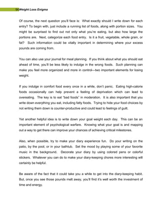 96Weight Loss Enigma
Of course, the next question you’ll face is: What exactly should I write down for each
entry? To begin with, just include a running list of foods, along with portion sizes. You
might be surprised to find out not only what you’re eating, but also how large the
portions are. Next, categorize each food entry. Is it a fruit, vegetable, whole grain, or
fat? Such information could be vitally important in determining where your excess
pounds are coming from.
You can also use your journal for meal planning. If you think about what you should eat
ahead of time, you’ll be less likely to indulge in the wrong foods. Such planning can
make you feel more organized and more in control—two important elements for losing
weight.
If you indulge in comfort food every once in a while, don’t panic. Eating high-calorie
foods occasionally can help prevent a feeling of deprivation which can lead to
overeating. The key is to eat “bad foods” in moderation. It is also important that you
write down everything you eat, including fatty foods. Trying to hide your food choices by
not writing them down is counter-productive and could lead to feelings of guilt.
Yet another helpful idea is to write down your goal weight each day. This can be an
important element of psychological warfare. Knowing what your goal is and mapping
out a way to get there can improve your chances of achieving critical milestones.
Also, when possible, try to make your diary experience fun. Do your writing on the
patio, by the pool, or in your bathtub. Set the mood by playing some of your favorite
music in the background. Decorate your diary by using colored pens or colorful
stickers. Whatever you can do to make your diary-keeping chores more interesting will
certainly be helpful.
Be aware of the fact that it could take you a while to get into the diary-keeping habit.
But, once you see those pounds melt away, you’ll find it’s well worth the investment of
time and energy.
 