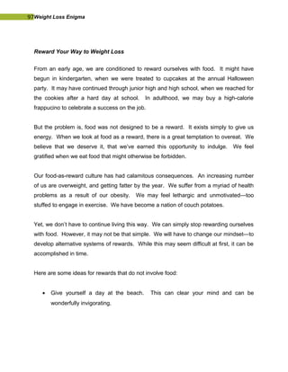 97Weight Loss Enigma
Reward Your Way to Weight Loss
From an early age, we are conditioned to reward ourselves with food. It might have
begun in kindergarten, when we were treated to cupcakes at the annual Halloween
party. It may have continued through junior high and high school, when we reached for
the cookies after a hard day at school. In adulthood, we may buy a high-calorie
frappucino to celebrate a success on the job.
But the problem is, food was not designed to be a reward. It exists simply to give us
energy. When we look at food as a reward, there is a great temptation to overeat. We
believe that we deserve it, that we’ve earned this opportunity to indulge. We feel
gratified when we eat food that might otherwise be forbidden.
Our food-as-reward culture has had calamitous consequences. An increasing number
of us are overweight, and getting fatter by the year. We suffer from a myriad of health
problems as a result of our obesity. We may feel lethargic and unmotivated—too
stuffed to engage in exercise. We have become a nation of couch potatoes.
Yet, we don’t have to continue living this way. We can simply stop rewarding ourselves
with food. However, it may not be that simple. We will have to change our mindset—to
develop alternative systems of rewards. While this may seem difficult at first, it can be
accomplished in time.
Here are some ideas for rewards that do not involve food:
• Give yourself a day at the beach. This can clear your mind and can be
wonderfully invigorating.
 