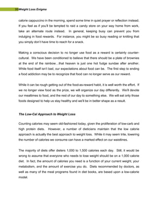 99Weight Loss Enigma
calorie cappuccino in the morning, spend some time in quiet prayer or reflection instead.
If you feel as if you’ll be tempted to raid a candy store on your way home from work,
take an alternate route instead. In general, keeping busy can prevent you from
indulging in food rewards. For instance, you might be so busy reading or knitting that
you simply don’t have time to reach for a snack.
Making a conscious decision to no longer use food as a reward is certainly counter-
cultural. We have been conditioned to believe that there should be a plate of brownies
at the end of the rainbow…that heaven is just one hot fudge sundae after another.
While food itself isn’t bad, our expectations about food can be. The first step to ending
a food addiction may be to recognize that food can no longer serve as our reward.
While it can be rough getting out of the food-as-reward habit, it is well worth the effort. If
we no longer view food as the prize, we will organize our day differently. We’ll devote
our mealtimes to food, and the rest of our day to something else. We will eat only those
foods designed to help us stay healthy and we’ll be in better shape as a result.
The Low-Cal Approach to Weight Loss
Counting calories may seem old-fashioned today, given the proliferation of low-carb and
high protein diets. However, a number of dieticians maintain that the low calorie
approach is actually the best approach to weight loss. While it may seem trite, lowering
the number of calories we consume can have a marked effect on our waistlines.
The majority of diets offer dieters 1,000 to 1,500 calories each day. Still, it would be
wrong to assume that everyone who needs to lose weight should be on a 1,000 calorie
diet. In fact, the amount of calories you need is a function of your current weight, your
metabolism, and the amount of exercise you do. Diets recommended by doctors, as
well as many of the meal programs found in diet books, are based upon a low-calorie
model.
 