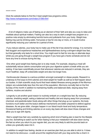 ==== ====

Click the website below to find the 3 best weight loss programs online.
http://www.inshapereview.com/index-21390.html

==== ====



A lot of religions make use of fasting as an element of their faith and also as a way to relax and
meditate about spiritual matters. Fasting can also be a way to start a weight loss program on a
positive note simply by eliminating harmful toxins and pollutants from your body. Weight loss
fasting may just be drinking water, fruit juices or tea for one day or more, or it could involve
significantly reducing your calories for a period of time.

If you reduce calories, your body has to make use of the fat it has stored for energy. It is normal to
feel sluggish and experience headaches and lightheadedness during a stringent weight loss fast,
but that generally only lasts for a short time. You might want to fast for one day or alternate days
whilst you are going through a weight loss program if you have got a hectic schedule and do not
have any time to snooze during the day.

One other good weight loss fasting plan is to skip meals. For example, skipping a meal will
substantially reduce calorie consumption and give your digestive system a break while you are
resting. It has been scientifically proven that whenever calories are reduced in animals, they are
much healthier, keep off undesirable weight and also live longer lives.

Cardiovascular disease is a serious problem amongst overweight or obese people. Research is
underway to find ways to limit calories and shed weight for health as well as to feel happier about
our bodies. A Utah scientific study found that heart related illnesses among people of the Mormon
religion are substantially less than the rest of the population. Mormons normally fast on the first
Sunday of the month in addition to maintaining healthy and balanced diets, staying away from
caffeine, nicotine and alcohol.

Longevity is yet another good reason to routinely embark on a weight loss fast. By reducing
calories, shedding weight, eating a balanced and healthy diet and staying away from processed,
chemical- and pesticide-laden foods along with other things that plug up our systems, the body
functions much better and the body's defense mechanisms are better prepared to defend against
diseases. As we grow older, changes happen in our blood insulin level and body temperature.
Occasional fasting and limiting calories on an every day basis will slow down those changes and
allow you to age with dignity.

Start a weight loss fast very carefully by exploring which kind of fasting plan is best for the lifestyle
you live. Something to watch out for when fasting is that your metabolism will slow down during
the fast so when you return to your regular diet, you are very likely to add the pounds back on
unless you gradually ease into it.

In addition to weight loss fasting, decide on an exercise plan that you are able to stick to. It does
not need to be strenuous - a walk around the neighborhood with your dog works like a charm in
 