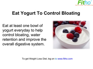 Eat Yogurt to Control Bloating

Eat at least one bowl of
yogurt everyday to help
control bloating, water
retention and improve the
overall digestive system.



          To get Weight Loss Diet, log on to www.fitho.com
 