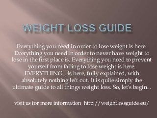 Everything you need in order to lose weight is here.
Everything you need in order to never have weight to
lose in the first place is. Everything you need to prevent
yourself from failing to lose weight is here.
EVERYTHING... is here, fully explained, with
absolutely nothing left out. It is quite simply the
ultimate guide to all things weight loss. So, let's begin...
visit us for more information http://weightlossguide.eu/
 