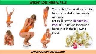 WWW.PLANETAYURVEDA.COM
WEIGHT LOSS HERBAL PILLS
The herbal formulations are the
best method of losing weight
naturally.
Let us illustrate Thinner You
Pack of Planet Ayurveda and
herbs in it in the following
slides.
 