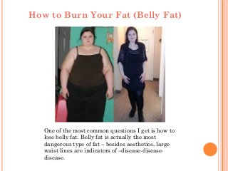 How to Burn Your Fat (Belly Fat)
One of the most common questions I get is how to
lose belly fat. Belly fat is actually the most
dangerous type of fat – besides aesthetics, large
waist lines are indicators of –disease-disease-
disease.
 