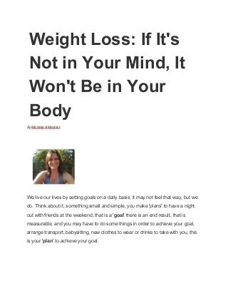 Weight Loss: If It's 
Not in Your Mind, It 
Won't Be in Your 
Body 
By Michelle A Masters 
 
 
We live our lives by setting goals on a daily basis, it may not feel that way, but we 
do. Think about it, something small and simple, you make 'plans' to have a night 
out with friends at the weekend, that is a 'goal' there is an end result, that is 
measurable, and you may have to do some things in order to achieve your goal, 
arrange transport, babysitting, new clothes to wear or drinks to take with you, this 
is your 'plan' to achieve your goal. 
 