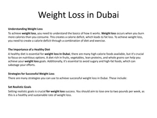 Weight Loss in Dubai
Understanding Weight Loss
To achieve weight loss, you need to understand the basics of how it works. Weight loss occurs when you burn
more calories than you consume. This creates a calorie deficit, which leads to fat loss. To achieve weight loss,
you need to create a calorie deficit through a combination of diet and exercise.
The Importance of a Healthy Diet
A healthy diet is essential for weight loss In Dubai, there are many high-calorie foods available, but it's crucial
to focus on nutritious options. A diet rich in fruits, vegetables, lean proteins, and whole grains can help you
achieve your weight loss goals. Additionally, it's essential to avoid sugary and high-fat foods, which can
sabotage your efforts.
Strategies for Successful Weight Loss
There are many strategies you can use to achieve successful weight loss in Dubai. These include:
Set Realistic Goals
Setting realistic goals is crucial for weight loss success. You should aim to lose one to two pounds per week, as
this is a healthy and sustainable rate of weight loss.
 