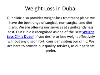 Weight Loss in Dubai
Our clinic also provides weight-loss treatment plans: we
have the best range of surgical, non-surgical and diet
plans. We are offering our services at significantly less
cost. Our clinic is recognised as one of the Best Weight
Loss Clinic Dubai. If you desire to lose weight effectively
without any discomfort, consider visiting our clinic. We
are here to provide our quality services, as our patients
prefer.
 