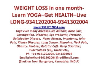WEIGHT LOSS in one month-Learn YOGA–Get HEALTH–Live LONG-9341202004-9341302004 www.9341202004.comYoga cure many diseases like Asthma, Back Pain, Constipation, Diabetes, Eye Problems, Fracture, Gallbladder Disease,  Heart Attacks, Impotency, Joint Pain, Kidney Diseases, Lung Cancer, Migraine, Neck Pain, Obesity, Phobias, Rotator Cuff, Sleep Disorders, Tuberculosis (TB), Ulcers etc.,Ph: +91-9341202004, 9341302004Email:shekhar9341202004@rediffmail.com(Shekhar from Bangalore, Karnataka, INDIA)  