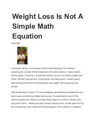Weight Loss Is Not A 
Simple Math 
Equation 
By Paul Skiba 
 
I remember sitting in a University nutrition class listening to the professor 
explaining the concept of thermodynamics and caloric balance. It was a simple 
math equation, if calories in is less than calories out your end result is weight loss. 
Wow! I felt like I was just let in on the worlds most kept secret. I couldn't wait to 
start working with clients and helping them lose weight. This was going to be 
simple! 
Fast forward about 3 years, I'm now managing a personal training department at a 
big box gym and training multiple clients a day. I'm preaching the word of the 
calorie counters and making up nutrition plans based on numbers. Results were 
very poor! hmmm... Maybe we need to restrict calories more, ya that must be it! So 
we increase that caloric deficit and nothing happens. This problem is consistent 
 