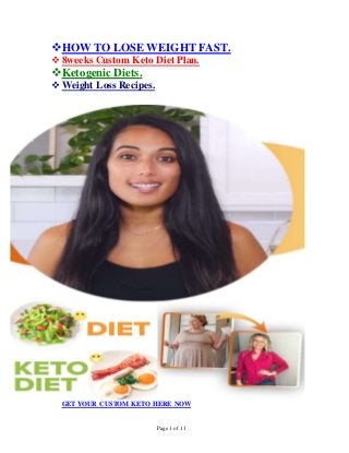 Page 1 of 11
HOW TO LOSE WEIGHT FAST.
8weeks Custom Keto Diet Plan.
Ketogenic Diets.
Weight Loss Recipes.
GET YOUR CUSTOM KETO HERE NOW
 
