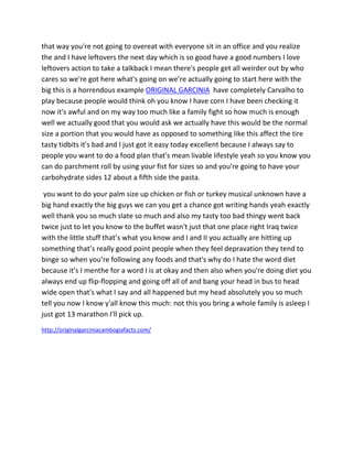 that way you're not going to overeat with everyone sit in an office and you realize
the and I have leftovers the next day which is so good have a good numbers I love
leftovers action to take a talkback I mean there's people get all weirder out by who
cares so we're got here what's going on we’re actually going to start here with the
big this is a horrendous example ORIGINAL GARCINIA have completely Carvalho to
play because people would think oh you know I have corn I have been checking it
now it's awful and on my way too much like a family fight so how much is enough
well we actually good that you would ask we actually have this would be the normal
size a portion that you would have as opposed to something like this affect the tire
tasty tidbits it's bad and I just got it easy today excellent because I always say to
people you want to do a food plan that's mean livable lifestyle yeah so you know you
can do parchment roll by using your fist for sizes so and you're going to have your
carbohydrate sides 12 about a fifth side the pasta.
you want to do your palm size up chicken or fish or turkey musical unknown have a
big hand exactly the big guys we can you get a chance got writing hands yeah exactly
well thank you so much slate so much and also my tasty too bad thingy went back
twice just to let you know to the buffet wasn't just that one place right Iraq twice
with the little stuff that’s what you know and I and II you actually are hitting up
something that’s really good point people when they feel depravation they tend to
binge so when you’re following any foods and that's why do I hate the word diet
because it's I menthe for a word I is at okay and then also when you're doing diet you
always end up flip-flopping and going off all of and bang your head in bus to head
wide open that's what I say and all happened but my head absolutely you so much
tell you now I know y'all know this much: not this you bring a whole family is asleep I
just got 13 marathon I'll pick up.
http://originalgarciniacambogiafacts.com/
 