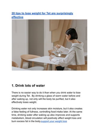 20 tips to lose weight for Tet are surprisingly
effective
1. Drink lots of water
There is no easier way to do it than when you drink water to lose
weight during Tet . By drinking a glass of warm water before and
after waking up, not only will the body be purified, but it also
effectively loses weight.
Drinking water not only increases skin moisture, but it also creates
a false feeling of fullness, controlling food intake later. At the same
time, drinking water after waking up also improves and supports
metabolism, blood circulation will positively affect weight loss and
burn excess fat in the body.support your weight loss
 