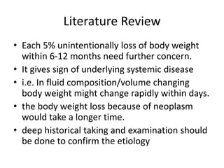 Literature Review
• Each 5% unintentionally loss of body weight
within 6-12 months need further concern.
• It gives sign of underlying systemic disease
• i.e. In fluid composition/volume changing
body weight might change rapidly within days.
• the body weight loss because of neoplasm
would take a longer time.
• deep historical taking and examination should
be done to confirm the etiology
 