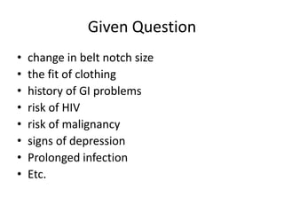 Given Question
• change in belt notch size
• the fit of clothing
• history of GI problems
• risk of HIV
• risk of malignancy
• signs of depression
• Prolonged infection
• Etc.
 