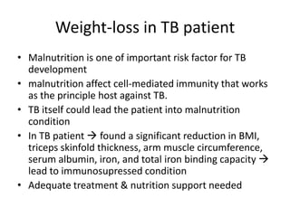 Weight-loss in TB patient
• Malnutrition is one of important risk factor for TB
development
• malnutrition affect cell-mediated immunity that works
as the principle host against TB.
• TB itself could lead the patient into malnutrition
condition
• In TB patient  found a significant reduction in BMI,
triceps skinfold thickness, arm muscle circumference,
serum albumin, iron, and total iron binding capacity 
lead to immunosupressed condition
• Adequate treatment & nutrition support needed
 