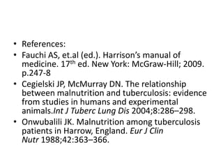 • References:
• Fauchi AS, et.al (ed.). Harrison’s manual of
medicine. 17th ed. New York: McGraw-Hill; 2009.
p.247-8
• Cegielski JP, McMurray DN. The relationship
between malnutrition and tuberculosis: evidence
from studies in humans and experimental
animals.Int J Tuberc Lung Dis 2004;8:286–298.
• Onwubalili JK. Malnutrition among tuberculosis
patients in Harrow, England. Eur J Clin
Nutr 1988;42:363–366.
 