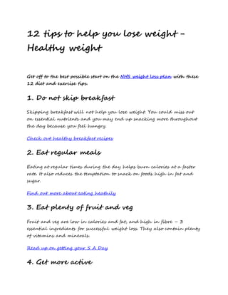 12 tips to help you lose weight -
Healthy weight
Get off to the best possible start on the NHS weight loss plan with these
12 diet and exercise tips.
1. Do not skip breakfast
Skipping breakfast will not help you lose weight. You could miss out
on essential nutrients and you may end up snacking more throughout
the day because you feel hungry.
Check out healthy breakfast recipes
2. Eat regular meals
Eating at regular times during the day helps burn calories at a faster
rate. It also reduces the temptation to snack on foods high in fat and
sugar.
Find out more about eating heathily
3. Eat plenty of fruit and veg
Fruit and veg are low in calories and fat, and high in fibre – 3
essential ingredients for successful weight loss. They also contain plenty
of vitamins and minerals.
Read up on getting your 5 A Day
4. Get more active
 