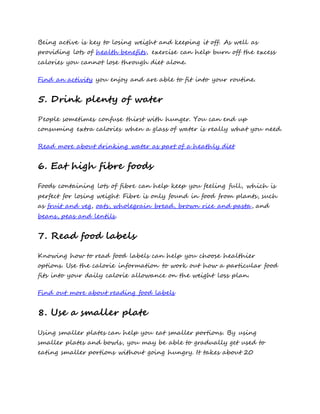 Being active is key to losing weight and keeping it off. As well as
providing lots of health benefits, exercise can help burn off the excess
calories you cannot lose through diet alone.
Find an activity you enjoy and are able to fit into your routine.
5. Drink plenty of water
People sometimes confuse thirst with hunger. You can end up
consuming extra calories when a glass of water is really what you need.
Read more about drinking water as part of a heathly diet
6. Eat high fibre foods
Foods containing lots of fibre can help keep you feeling full, which is
perfect for losing weight. Fibre is only found in food from plants, such
as fruit and veg, oats, wholegrain bread, brown rice and pasta, and
beans, peas and lentils.
7. Read food labels
Knowing how to read food labels can help you choose healthier
options. Use the calorie information to work out how a particular food
fits into your daily calorie allowance on the weight loss plan.
Find out more about reading food labels
8. Use a smaller plate
Using smaller plates can help you eat smaller portions. By using
smaller plates and bowls, you may be able to gradually get used to
eating smaller portions without going hungry. It takes about 20
 