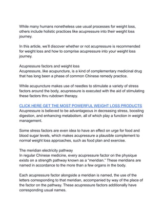 While many humans nonetheless use usual processes for weight loss,
others include holistic practices like acupressure into their weight loss
journey.
In this article, we’ll discover whether or not acupressure is recommended
for weight loss and how to comprise acupressure into your weight loss
journey.
Acupressure factors and weight loss
Acupressure, like acupuncture, is a kind of complementary medicinal drug
that has long been a phase of common Chinese remedy practice.
While acupuncture makes use of needles to stimulate a variety of stress
factors around the body, acupressure is executed with the aid of stimulating
these factors thru rubdown therapy.
CLICK HERE GET THE MOST POWERFUL WEIGHT LOSS PRODUCTS
Acupressure is believed to be advantageous in decreasing stress, boosting
digestion, and enhancing metabolism, all of which play a function in weight
management.
Some stress factors are even idea to have an effect on urge for food and
blood sugar levels, which makes acupressure a plausible complement to
normal weight loss approaches, such as food plan and exercise.
The meridian electricity pathway
In regular Chinese medicine, every acupressure factor on the physique
exists on a strength pathway known as a “meridian.” These meridians are
named in accordance to the more than a few organs in the body.
Each acupressure factor alongside a meridian is named, the use of the
letters corresponding to that meridian, accompanied by way of the place of
the factor on the pathway. These acupressure factors additionally have
corresponding usual names.
 