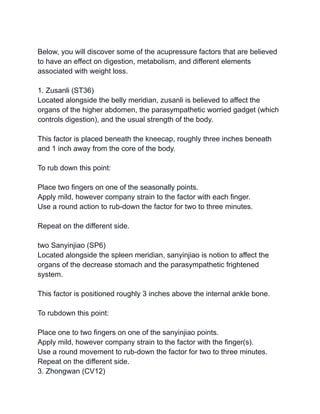 Below, you will discover some of the acupressure factors that are believed
to have an effect on digestion, metabolism, and different elements
associated with weight loss.
1. Zusanli (ST36)
Located alongside the belly meridian, zusanli is believed to affect the
organs of the higher abdomen, the parasympathetic worried gadget (which
controls digestion), and the usual strength of the body.
This factor is placed beneath the kneecap, roughly three inches beneath
and 1 inch away from the core of the body.
To rub down this point:
Place two fingers on one of the seasonally points.
Apply mild, however company strain to the factor with each finger.
Use a round action to rub-down the factor for two to three minutes.
Repeat on the different side.
two Sanyinjiao (SP6)
Located alongside the spleen meridian, sanyinjiao is notion to affect the
organs of the decrease stomach and the parasympathetic frightened
system.
This factor is positioned roughly 3 inches above the internal ankle bone.
To rubdown this point:
Place one to two fingers on one of the sanyinjiao points.
Apply mild, however company strain to the factor with the finger(s).
Use a round movement to rub-down the factor for two to three minutes.
Repeat on the different side.
3. Zhongwan (CV12)
 