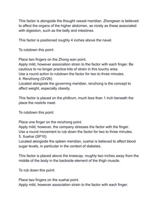This factor is alongside the thought vessel meridian. Zhongwan is believed
to affect the organs of the higher abdomen, as nicely as these associated
with digestion, such as the belly and intestines.
This factor is positioned roughly 4 inches above the navel.
To rubdown this point:
Place two fingers on the Zhong wan point.
Apply mild, however association strain to the factor with each finger. Be
cautious to no longer practice lots of strain in this touchy area.
Use a round action to rubdown the factor for two to three minutes.
4. Renzhong (GV26)
Located alongside the governing meridian, renzhong is the concept to
affect weight, especially obesity.
This factor is placed on the philtrum, much less than 1 inch beneath the
place the nostrils meet.
To rubdown this point:
Place one finger on the renzhong point.
Apply mild, however, the company stresses the factor with the finger.
Use a round movement to rub down the factor for two to three minutes.
5. Xuehai (SP10)
Located alongside the spleen meridian, xuehai is believed to affect blood
sugar levels, in particular in the context of diabetes.
This factor is placed above the kneecap, roughly two inches away from the
middle of the body in the backside element of the thigh muscle.
To rub down this point:
Place two fingers on the xuehai point.
Apply mild, however association strain to the factor with each finger.
 