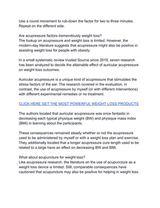 Use a round movement to rub-down the factor for two to three minutes.
Repeat on the different side.
Are acupressure factors tremendously weight loss?
The lookup on acupressure and weight loss is limited. However, the
modern-day literature suggests that acupressure might also be positive in
assisting weight loss for people with obesity.
In a small systematic review trusted Source since 2019, seven research
has been analyzed to decide the attainable effect of auricular acupressure
on weight loss outcomes.
Auricular acupressure is a unique kind of acupressure that stimulates the
stress factors of the ear. The research covered in the evaluation, in
contrast, the use of acupressure by myself (or with different interventions)
with different experimental remedies or no treatment.
CLICK HERE GET THE MOST POWERFUL WEIGHT LOSS PRODUCTS
The authors located that auricular acupressure was once fantastic in
decreasing each typical physique weight (BW) and physique mass index
(BMI) in learning about the participants.
These consequences remained steady whether or not the acupressure
used to be administered by myself or with a weight loss plan and exercise.
They additionally located that a longer acupressure cure length used to be
related to a large have an effect on decreasing BW and BMI.
What about acupuncture for weight loss?
Like acupressure research, the literature on the use of acupuncture as a
weight loss device is limited. Still, comparable consequences have
cautioned that acupuncture may also be positive for helping in weight loss.
 