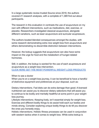 In a large systematic review trusted Source since 2018, the authors
covered 21 research analyses, with a complete of 1,389 find out about
participants.
The research in this evaluation in contrasts the use of acupuncture on my
own with different interventions, such as medications, diet, exercise, or
placebo. Researchers investigated classical acupuncture, alongside
different variations, such as laser acupuncture and auricular acupressure.
The authors located blended consequences amongst the studies, with
some research demonstrating extra nice weight loss from acupuncture and
others demonstrating no discernible distinction between interventions.
However, the lookup suggests that acupuncture can also have some
impact on the urge for food and the metabolism of hunger-related
hormones.
Still, in addition, the lookup is wanted for the use of each acupressure and
acupuncture as a weight loss intervention.
CLICK HERE GET THE MOST POWERFUL WEIGHT LOSS PRODUCTS
When to see a doctor
When you’re on a weight loss journey, it can be beneficial to have a handful
of distinctive equipment and preferences at your disposal, such as:
Dietary interventions. Fad diets can do extra damage than good. A licensed
nutritionist can assist you to discover dietary selections that will assist you
to continue to be bodily and mentally healthful at some point in your weight
loss journey.
Lifestyle interventions. Keeping lively, isn’t essential simply for weight loss.
Exercise and different bodily things to do assist hold each our bodies and
minds strong. Consider exploring unique bodily things to do till you discover
the ones you honestly enjoy.
Holistic interventions. Holistic fitness processes can be used in conjunction
with western tactics when it comes to weight loss. While extra lookup is
 