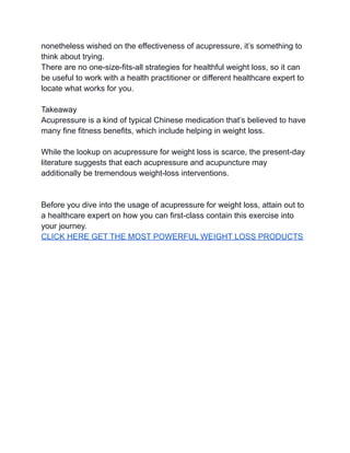 nonetheless wished on the effectiveness of acupressure, it’s something to
think about trying.
There are no one-size-fits-all strategies for healthful weight loss, so it can
be useful to work with a health practitioner or different healthcare expert to
locate what works for you.
Takeaway
Acupressure is a kind of typical Chinese medication that’s believed to have
many fine fitness benefits, which include helping in weight loss.
While the lookup on acupressure for weight loss is scarce, the present-day
literature suggests that each acupressure and acupuncture may
additionally be tremendous weight-loss interventions.
Before you dive into the usage of acupressure for weight loss, attain out to
a healthcare expert on how you can first-class contain this exercise into
your journey.
CLICK HERE GET THE MOST POWERFUL WEIGHT LOSS PRODUCTS
 