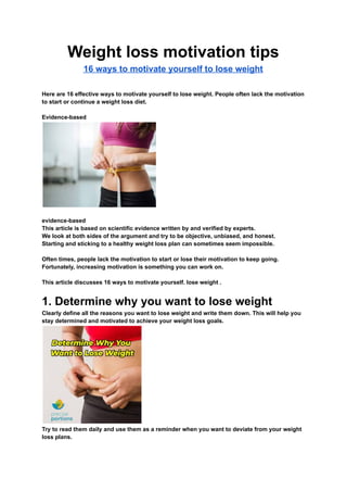Weight loss motivation tips
16 ways to motivate yourself to lose weight
Here are 16 effective ways to motivate yourself to lose weight. People often lack the motivation
to start or continue a weight loss diet.
Evidence-based
evidence-based
This article is based on scientific evidence written by and verified by experts.
We look at both sides of the argument and try to be objective, unbiased, and honest.
Starting and sticking to a healthy weight loss plan can sometimes seem impossible.
Often times, people lack the motivation to start or lose their motivation to keep going.
Fortunately, increasing motivation is something you can work on.
This article discusses 16 ways to motivate yourself. lose weight .
1. Determine why you want to lose weight
Clearly define all the reasons you want to lose weight and write them down. This will help you
stay determined and motivated to achieve your weight loss goals.
Try to read them daily and use them as a reminder when you want to deviate from your weight
loss plans.
 