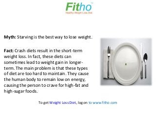Myth: Starving is the best way to lose weight.

Fact: Crash diets result in the short-term
weight loss. In fact, these diets can
sometimes lead to weight gain in longer-
term. The main problem is that these types
of diet are too hard to maintain. They cause
the human body to remain low on energy,
causing the person to crave for high-fat and
high-sugar foods.

                  To get Weight Loss Diet, log on to www.fitho.com
 