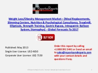 Weight Loss/Obesity Management Market – [Meal Replacements,
Slimming Centers, Nutrition & Psychological Consultancy, Treadmill,
Ellipticals, Strength Training, Gastric Bypass, Intragastric Balloon
System, Stomaphyx] - Global Forecasts To 2017
Published: May 2013
Single User License: US$ 4650
Corporate User License: US$ 7150
Order this report by calling
+1 888 391 5441 or Send an email
to sales@reportsandreports.com
with your contact details and
questions if any.
1© ReportsnReports.com / Contact sales@reportsandreports.com
 