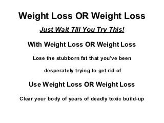 Weight Loss OR Weight Loss
       Just Wait Till You Try This!

   With Weight Loss OR Weight Loss

     Lose the stubborn fat that you've been

         desperately trying to get rid of

   Use Weight Loss OR Weight Loss

Clear your body of years of deadly toxic build-up
 