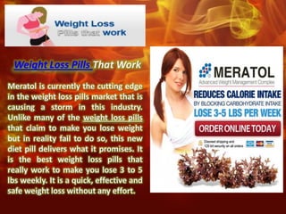 Weight Loss Pills That Work
Meratol is currently the cutting edge
in the weight loss pills market that is
causing a storm in this industry.
Unlike many of the weight loss pills
that claim to make you lose weight
but in reality fail to do so, this new
diet pill delivers what it promises. It
is the best weight loss pills that
really work to make you lose 3 to 5
lbs weekly. It is a quick, effective and
safe weight loss without any effort.
 