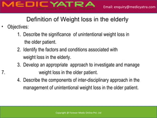 Email: enquiry@medicyatra.com


            Definition of Weight loss in the elderly
• Objectives:
      1. Describe the significance of unintentional weight loss in
           the older patient.
      2. Identify the factors and conditions associated with
          weight loss in the elderly.
      3. Develop an appropriate approach to investigate and manage
7.                 weight loss in the older patient.
      4. Describe the components of inter-disciplinary approach in the
          management of unintentional weight loss in the older patient.



                           Copyright @ Forever Medic Online Pvt. Ltd
 