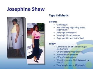 Josephine Shaw Type II diabetic Before: Overweight Had difficulty regulating blood sugar levels Very high cholesterol  Very high blood pressure Days spent in and out of bed  Today  Completely off of all blood sugar medications Off cholesterol medications Normal blood pressure Off HRT medications Went from a size 18/20 down to a size 10 Total weight loss = 50 pounds 