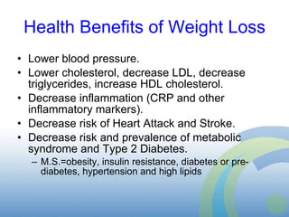 Health Benefits of Weight Loss Lower blood pressure. Lower cholesterol, decrease LDL, decrease triglycerides, increase HDL cholesterol. Decrease inflammation (CRP and other inflammatory markers). Decrease risk of Heart Attack and Stroke. Decrease risk and prevalence of metabolic syndrome and Type 2 Diabetes. M.S.=obesity, insulin resistance, diabetes or pre-diabetes, hypertension and high lipids  
