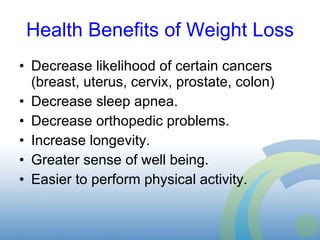 Health Benefits of Weight Loss Decrease likelihood of certain cancers (breast, uterus, cervix, prostate, colon) Decrease sleep apnea. Decrease orthopedic problems. Increase longevity. Greater sense of well being. Easier to perform physical activity. 