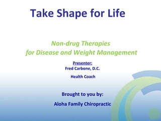 Take Shape for Life  Presenter: Fred Carbone, D.C. Health Coach Brought to you by: Aloha Family Chiropractic Non-drug Therapies  for Disease and Weight Management 