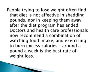 People trying to lose weight often find that diet is not effective in shedding pounds, nor in keeping them away after the diet program has ended. Doctors and health care professionals now recommend a combination of watching food intake, and exercising to burn excess calories – around a pound a week is the best rate of weight loss.