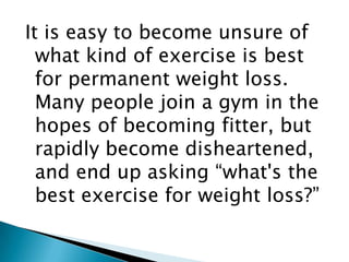 It is easy to become unsure of what kind of exercise is best for permanent weight loss. Many people join a gym in the hopes of becoming fitter, but rapidly become disheartened, and end up asking “what's the best exercise for weight loss?” 