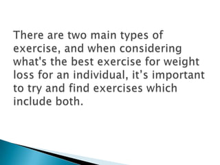 There are two main types of exercise, and when considering what's the best exercise for weight loss for an individual, it’s important to try and find exercises which include both. 