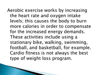 Aerobic exercise works by increasing the heart rate and oxygen intake levels; this causes the body to burn more calories in order to compensate for the increased energy demands. These activities include using a stationary bike, walking, swimming, football, and basketball, for example. Cardio fitness is not always the best type of weight loss program. 