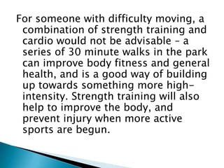 For someone with difficulty moving, a combination of strength training and cardio would not be advisable – a series of 30 minute walks in the park can improve body fitness and general health, and is a good way of building up towards something more high-intensity. Strength training will also help to improve the body, and prevent injury when more active sports are begun. 