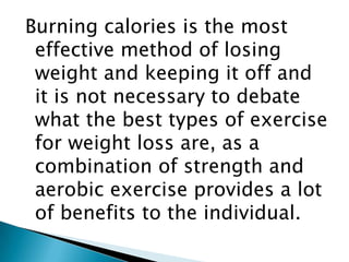 Burning calories is the most effective method of losing weight and keeping it off and it is not necessary to debate what the best types of exercise for weight loss are, as a combination of strength and aerobic exercise provides a lot of benefits to the individual.