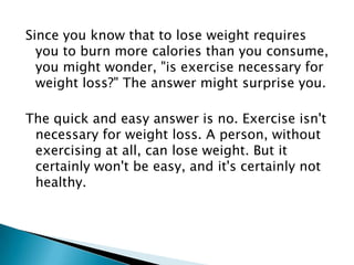 Since you know that to lose weight requires you to burn more calories than you consume, you might wonder, "is exercise necessary for weight loss?" The answer might surprise you.The quick and easy answer is no. Exercise isn't necessary for weight loss. A person, without exercising at all, can lose weight. But it certainly won't be easy, and it's certainly not healthy.
