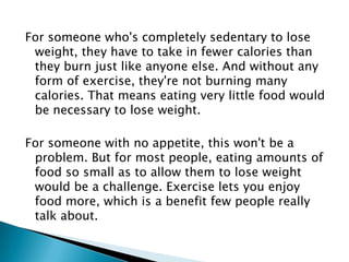 For someone who's completely sedentary to lose weight, they have to take in fewer calories than they burn just like anyone else. And without any form of exercise, they're not burning many calories. That means eating very little food would be necessary to lose weight.For someone with no appetite, this won't be a problem. But for most people, eating amounts of food so small as to allow them to lose weight would be a challenge. Exercise lets you enjoy food more, which is a benefit few people really talk about.